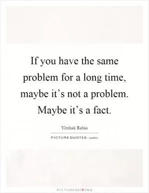 If you have the same problem for a long time, maybe it’s not a problem. Maybe it’s a fact Picture Quote #1