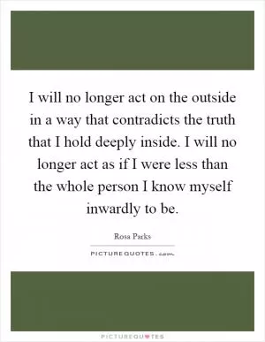I will no longer act on the outside in a way that contradicts the truth that I hold deeply inside. I will no longer act as if I were less than the whole person I know myself inwardly to be Picture Quote #1