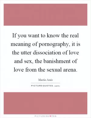 If you want to know the real meaning of pornography, it is the utter dissociation of love and sex, the banishment of love from the sexual arena Picture Quote #1