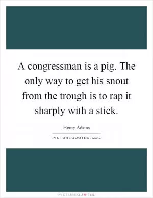 A congressman is a pig. The only way to get his snout from the trough is to rap it sharply with a stick Picture Quote #1