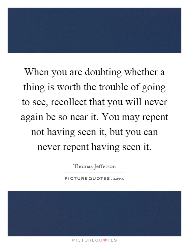 When you are doubting whether a thing is worth the trouble of going to see, recollect that you will never again be so near it. You may repent not having seen it, but you can never repent having seen it Picture Quote #1