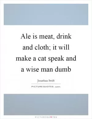 Ale is meat, drink and cloth; it will make a cat speak and a wise man dumb Picture Quote #1
