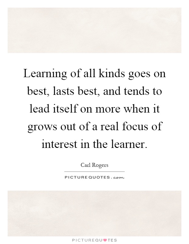 Learning of all kinds goes on best, lasts best, and tends to lead itself on more when it grows out of a real focus of interest in the learner Picture Quote #1
