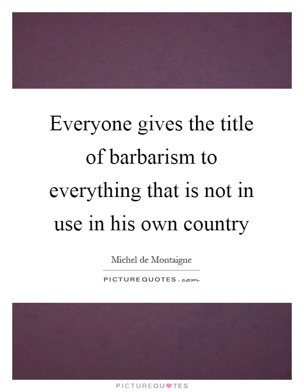Everyone gives the title of barbarism to everything that is not in use in his own country Picture Quote #1