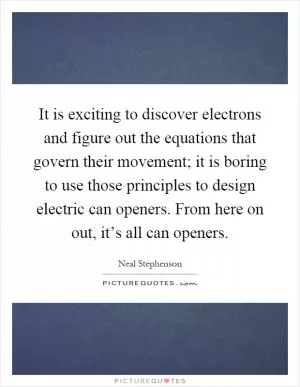 It is exciting to discover electrons and figure out the equations that govern their movement; it is boring to use those principles to design electric can openers. From here on out, it’s all can openers Picture Quote #1
