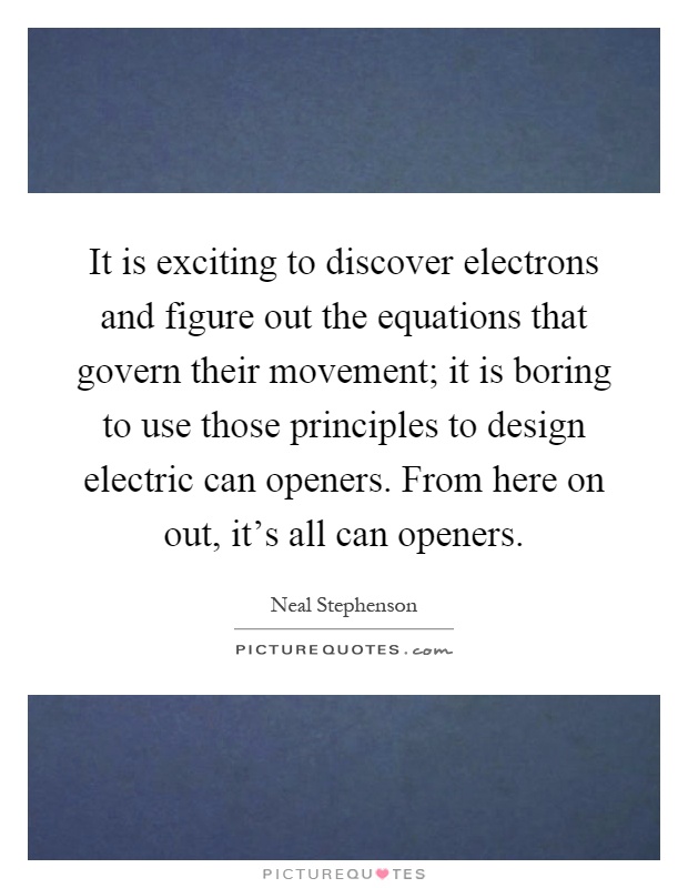 It is exciting to discover electrons and figure out the equations that govern their movement; it is boring to use those principles to design electric can openers. From here on out, it's all can openers Picture Quote #1