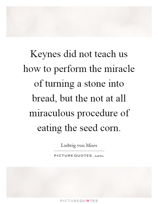 Keynes did not teach us how to perform the miracle of turning a stone into bread, but the not at all miraculous procedure of eating the seed corn Picture Quote #1