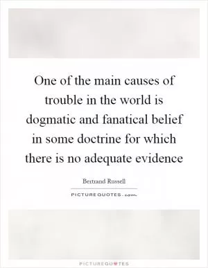One of the main causes of trouble in the world is dogmatic and fanatical belief in some doctrine for which there is no adequate evidence Picture Quote #1