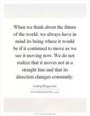 When we think about the future of the world, we always have in mind its being where it would be if it continued to move as we see it moving now. We do not realize that it moves not in a straight line and that its direction changes constantly Picture Quote #1
