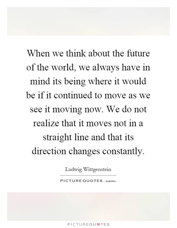 When we think about the future of the world, we always have in mind its being where it would be if it continued to move as we see it moving now. We do not realize that it moves not in a straight line and that its direction changes constantly Picture Quote #1