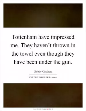 Tottenham have impressed me. They haven’t thrown in the towel even though they have been under the gun Picture Quote #1
