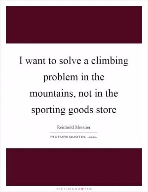I want to solve a climbing problem in the mountains, not in the sporting goods store Picture Quote #1