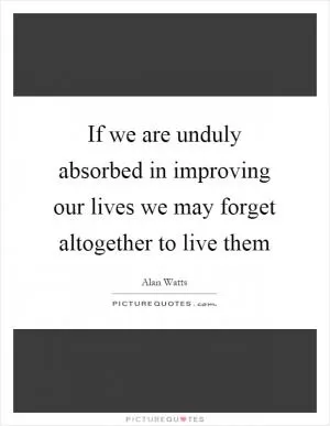If we are unduly absorbed in improving our lives we may forget altogether to live them Picture Quote #1