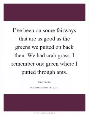 I’ve been on some fairways that are as good as the greens we putted on back then. We had crab grass. I remember one green where I putted through ants Picture Quote #1
