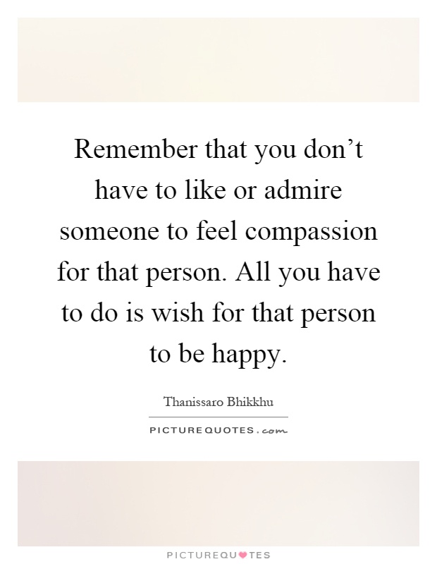 Remember that you don't have to like or admire someone to feel compassion for that person. All you have to do is wish for that person to be happy Picture Quote #1