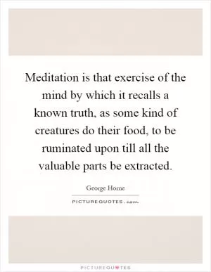 Meditation is that exercise of the mind by which it recalls a known truth, as some kind of creatures do their food, to be ruminated upon till all the valuable parts be extracted Picture Quote #1