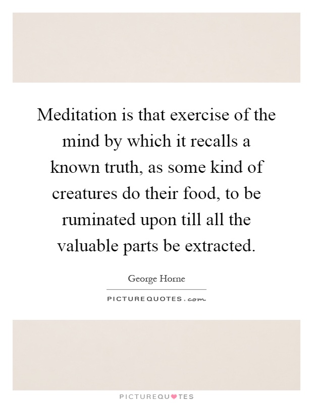 Meditation is that exercise of the mind by which it recalls a known truth, as some kind of creatures do their food, to be ruminated upon till all the valuable parts be extracted Picture Quote #1