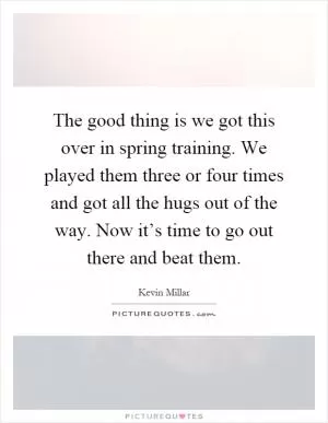 The good thing is we got this over in spring training. We played them three or four times and got all the hugs out of the way. Now it’s time to go out there and beat them Picture Quote #1