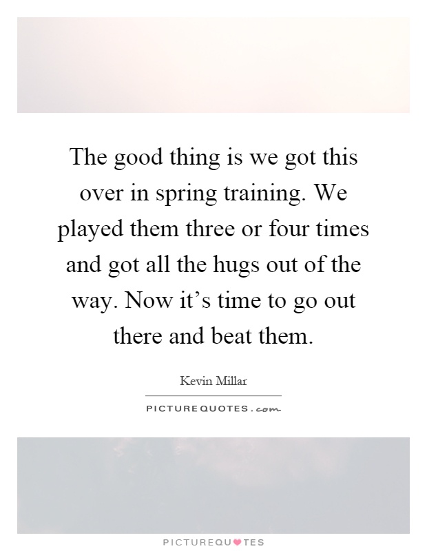 The good thing is we got this over in spring training. We played them three or four times and got all the hugs out of the way. Now it's time to go out there and beat them Picture Quote #1