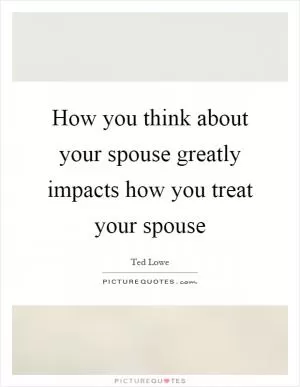 How you think about your spouse greatly impacts how you treat your spouse Picture Quote #1