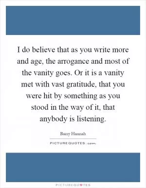I do believe that as you write more and age, the arrogance and most of the vanity goes. Or it is a vanity met with vast gratitude, that you were hit by something as you stood in the way of it, that anybody is listening Picture Quote #1