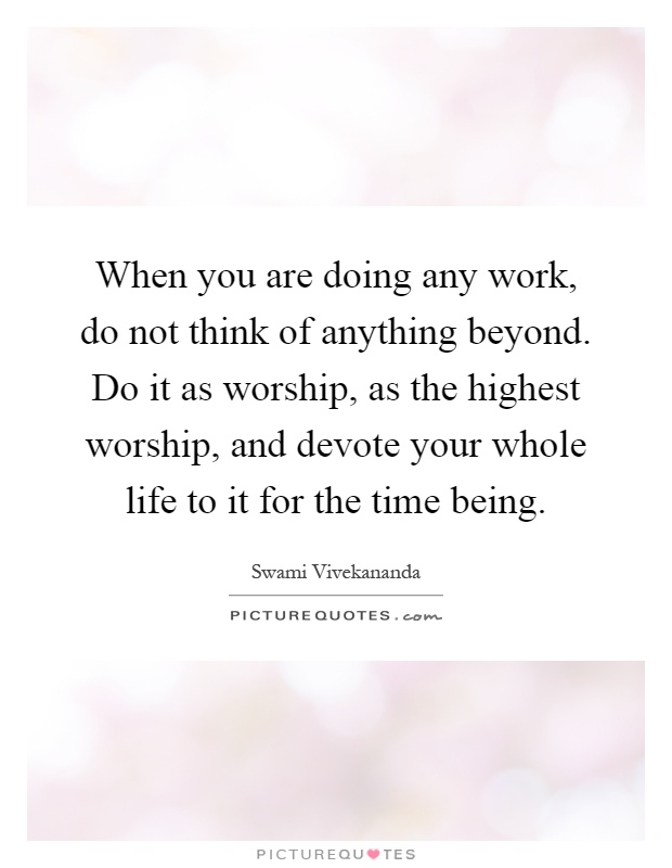When you are doing any work, do not think of anything beyond. Do it as worship, as the highest worship, and devote your whole life to it for the time being Picture Quote #1