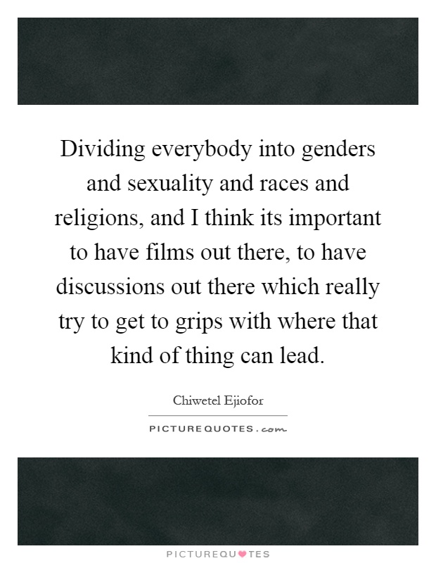 Dividing everybody into genders and sexuality and races and religions, and I think its important to have films out there, to have discussions out there which really try to get to grips with where that kind of thing can lead Picture Quote #1