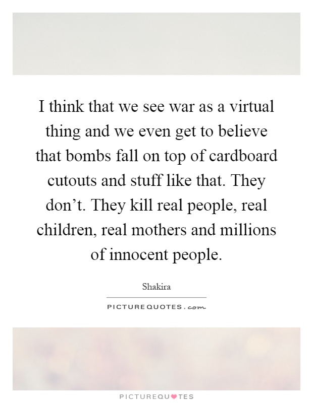I think that we see war as a virtual thing and we even get to believe that bombs fall on top of cardboard cutouts and stuff like that. They don't. They kill real people, real children, real mothers and millions of innocent people Picture Quote #1