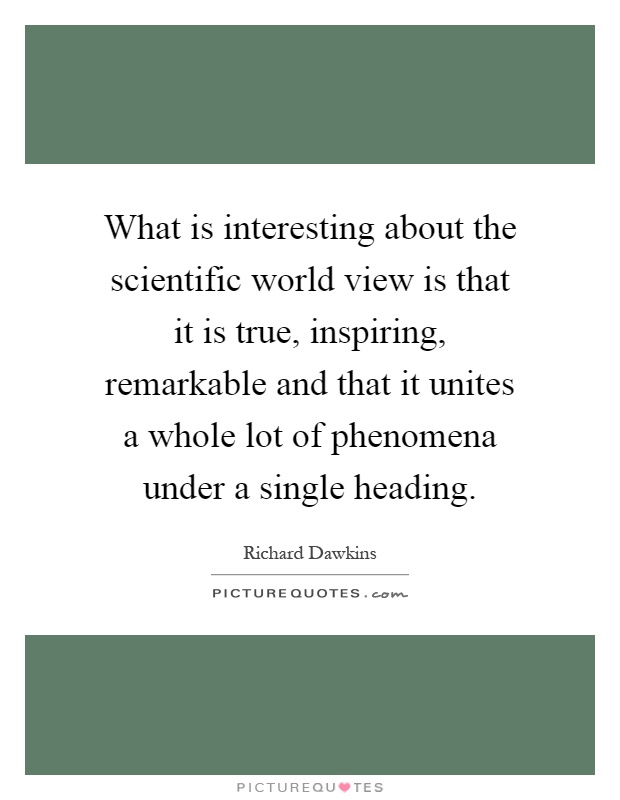 What is interesting about the scientific world view is that it is true, inspiring, remarkable and that it unites a whole lot of phenomena under a single heading Picture Quote #1