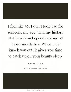 I feel like 45. I don’t look bad for someone my age, with my history of illnesses and operations and all those anesthetics. When they knock you out, it gives you time to catch up on your beauty sleep Picture Quote #1