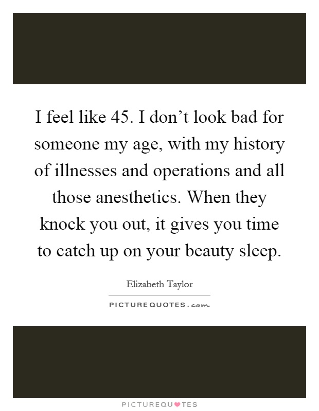 I feel like 45. I don't look bad for someone my age, with my history of illnesses and operations and all those anesthetics. When they knock you out, it gives you time to catch up on your beauty sleep Picture Quote #1