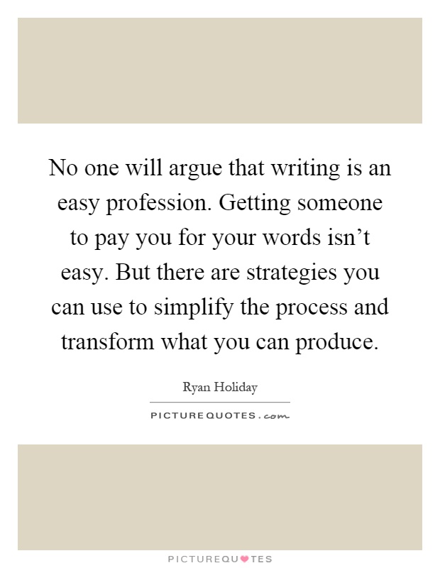 No one will argue that writing is an easy profession. Getting someone to pay you for your words isn't easy. But there are strategies you can use to simplify the process and transform what you can produce Picture Quote #1