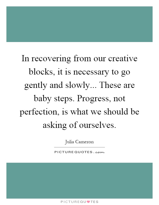 In recovering from our creative blocks, it is necessary to go gently and slowly... These are baby steps. Progress, not perfection, is what we should be asking of ourselves Picture Quote #1