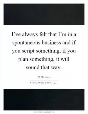 I’ve always felt that I’m in a spontaneous business and if you script something, if you plan something, it will sound that way Picture Quote #1