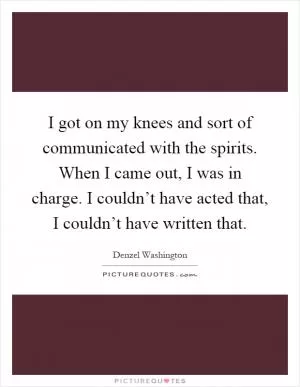I got on my knees and sort of communicated with the spirits. When I came out, I was in charge. I couldn’t have acted that, I couldn’t have written that Picture Quote #1
