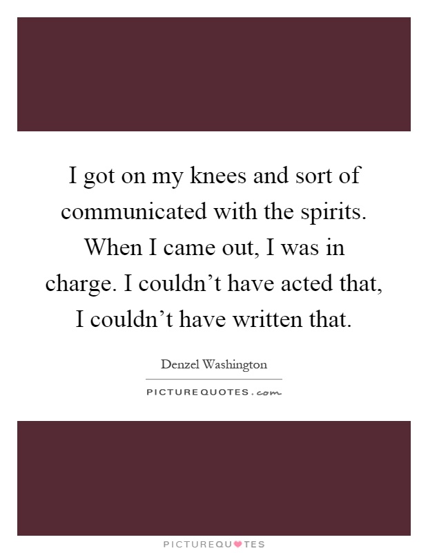 I got on my knees and sort of communicated with the spirits. When I came out, I was in charge. I couldn't have acted that, I couldn't have written that Picture Quote #1