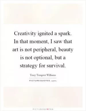 Creativity ignited a spark. In that moment, I saw that art is not peripheral, beauty is not optional, but a strategy for survival Picture Quote #1
