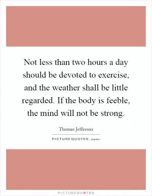 Not less than two hours a day should be devoted to exercise, and the weather shall be little regarded. If the body is feeble, the mind will not be strong Picture Quote #1