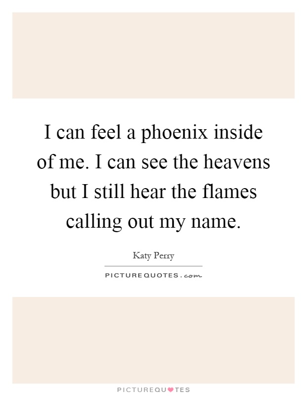 I can feel a phoenix inside of me. I can see the heavens but I still hear the flames calling out my name Picture Quote #1