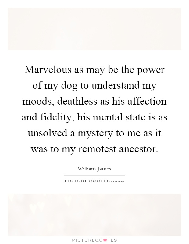 Marvelous as may be the power of my dog to understand my moods, deathless as his affection and fidelity, his mental state is as unsolved a mystery to me as it was to my remotest ancestor Picture Quote #1