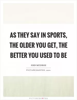 As they say in sports, the older you get, the better you used to be Picture Quote #1