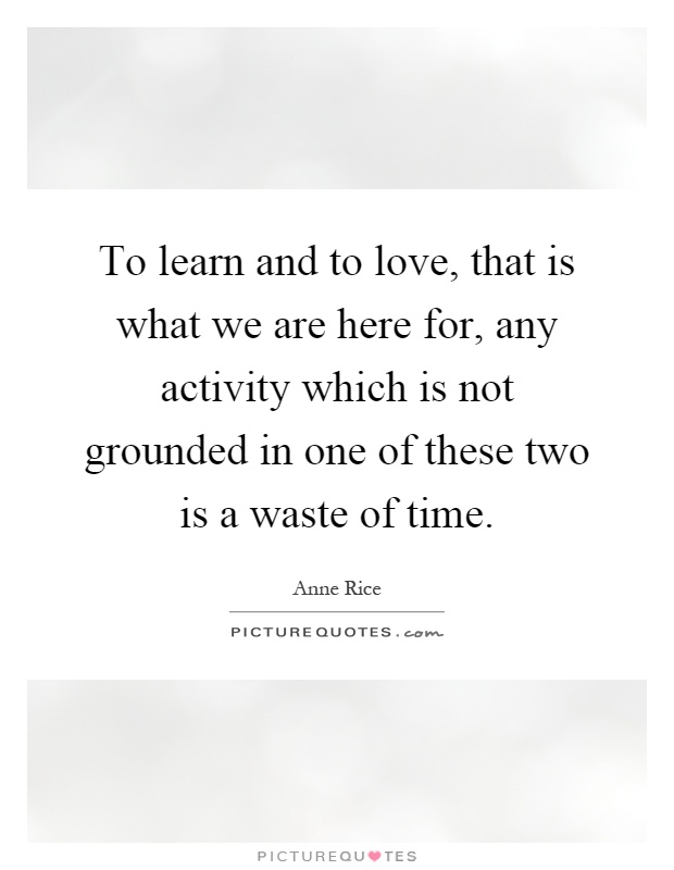 To learn and to love, that is what we are here for, any activity which is not grounded in one of these two is a waste of time Picture Quote #1