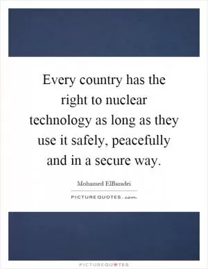 Every country has the right to nuclear technology as long as they use it safely, peacefully and in a secure way Picture Quote #1
