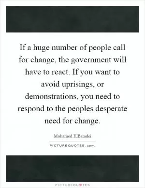 If a huge number of people call for change, the government will have to react. If you want to avoid uprisings, or demonstrations, you need to respond to the peoples desperate need for change Picture Quote #1