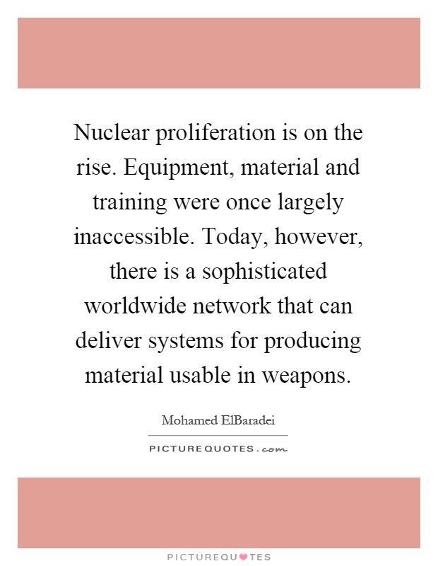 Nuclear proliferation is on the rise. Equipment, material and training were once largely inaccessible. Today, however, there is a sophisticated worldwide network that can deliver systems for producing material usable in weapons Picture Quote #1