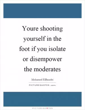 Youre shooting yourself in the foot if you isolate or disempower the moderates Picture Quote #1