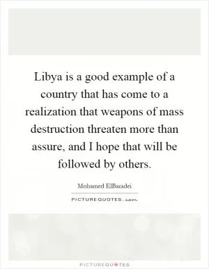 Libya is a good example of a country that has come to a realization that weapons of mass destruction threaten more than assure, and I hope that will be followed by others Picture Quote #1