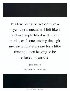 It’s like being possessed: like a psychic or a medium. I felt like a hollow temple filled with many spirits, each one passing through me, each inhabiting me for a little time and then leaving to be replaced by another Picture Quote #1