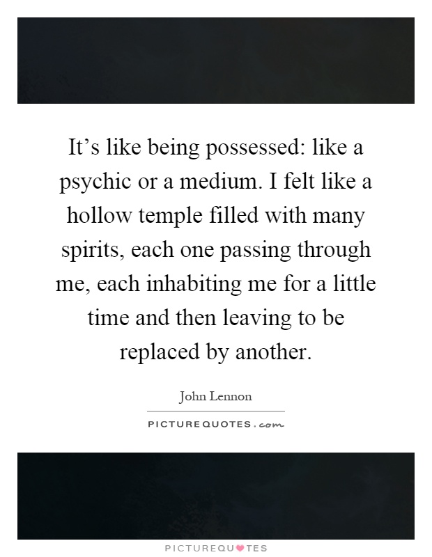 It's like being possessed: like a psychic or a medium. I felt like a hollow temple filled with many spirits, each one passing through me, each inhabiting me for a little time and then leaving to be replaced by another Picture Quote #1