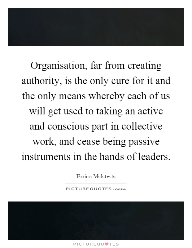 Organisation, far from creating authority, is the only cure for it and the only means whereby each of us will get used to taking an active and conscious part in collective work, and cease being passive instruments in the hands of leaders Picture Quote #1